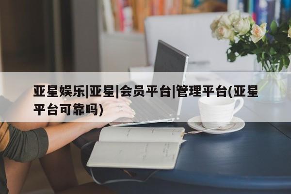 亚星开户 亚星娱乐亚星娱乐|亚星|会员平台|管理平台(亚星平台可靠吗)