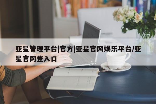 亚星开户 亚星娱乐亚星管理平台|官方|亚星官网娱乐平台/亚星官网登入口