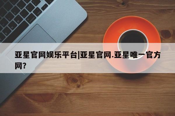 亚星开户 亚星娱乐亚星官网娱乐平台|亚星官网.亚星唯一官方网？