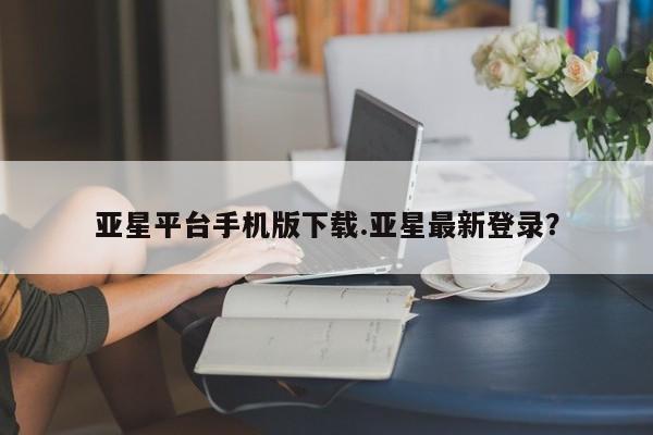 亚星开户 亚星娱乐亚星平台手机版下载.亚星最新登录？