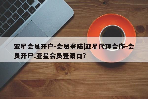 亚星开户 亚星娱乐亚星会员开户-会员登陆|亚星代理合作-会员开户.亚星会员登录口？