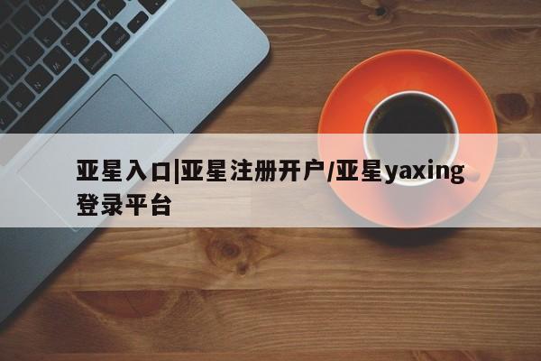 亚星开户 亚星娱乐亚星入口|亚星注册开户/亚星yaxing登录平台