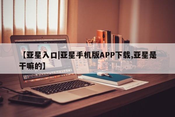 亚星开户 亚星娱乐【亚星入口|亚星手机版APP下载,亚星是干嘛的】