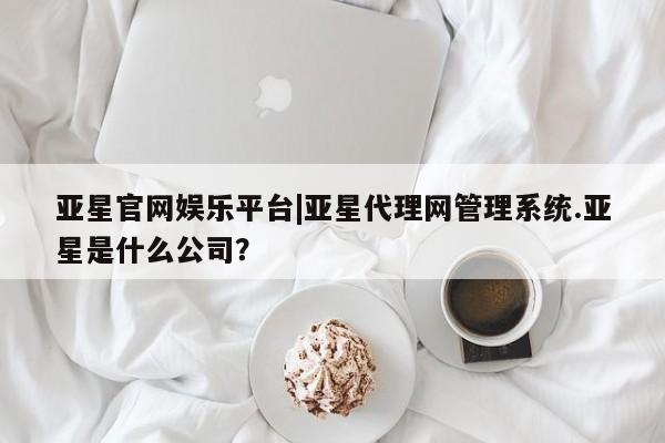 亚星开户 亚星娱乐亚星官网娱乐平台|亚星代理网管理系统.亚星是什么公司？