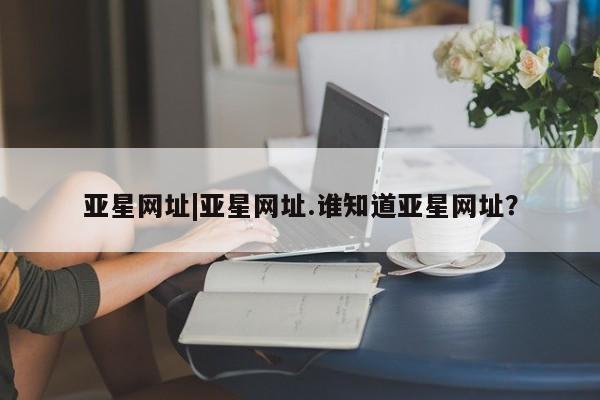 亚星开户 亚星娱乐亚星网址|亚星网址.谁知道亚星网址？