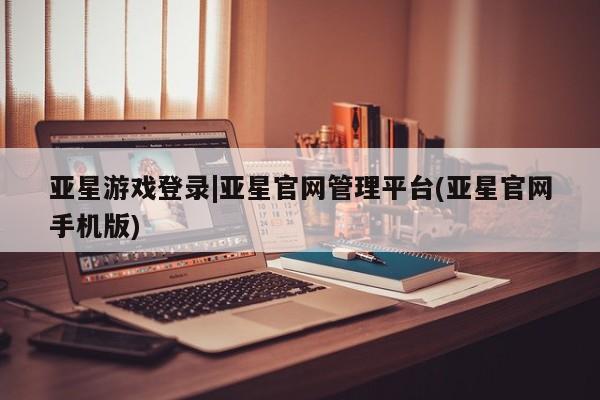 亚星开户 亚星娱乐亚星游戏登录|亚星官网管理平台(亚星官网手机版)