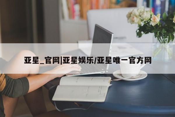 亚星开户 亚星娱乐亚星_官网|亚星娱乐/亚星唯一官方网
