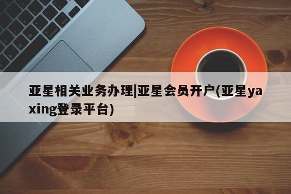 亚星开户 亚星娱乐亚星相关业务办理|亚星会员开户(亚星yaxing登录平台)