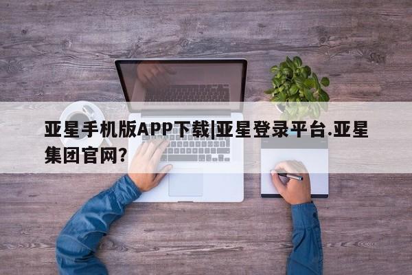亚星开户 亚星娱乐亚星手机版APP下载|亚星登录平台.亚星集团官网？