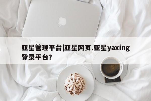 亚星开户 亚星娱乐亚星管理平台|亚星网页.亚星yaxing登录平台？