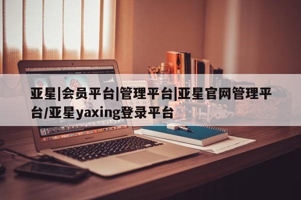 亚星开户 亚星娱乐亚星|会员平台|管理平台|亚星官网管理平台/亚星yaxing登录平台