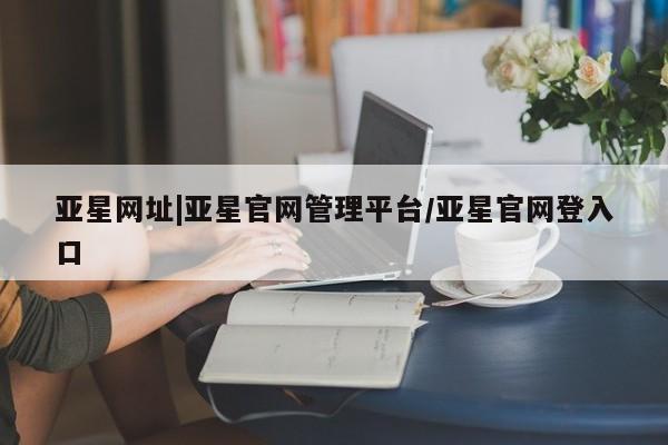 亚星开户 亚星娱乐亚星网址|亚星官网管理平台/亚星官网登入口