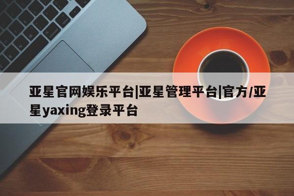亚星开户 亚星娱乐亚星官网娱乐平台|亚星管理平台|官方/亚星yaxing登录平台
