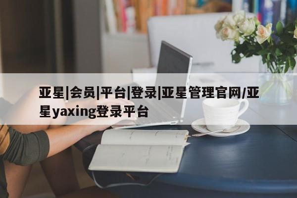 亚星开户 亚星娱乐亚星|会员|平台|登录|亚星管理官网/亚星yaxing登录平台