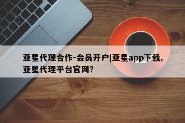 亚星开户 亚星娱乐亚星代理合作-会员开户|亚星app下载.亚星代理平台官网？